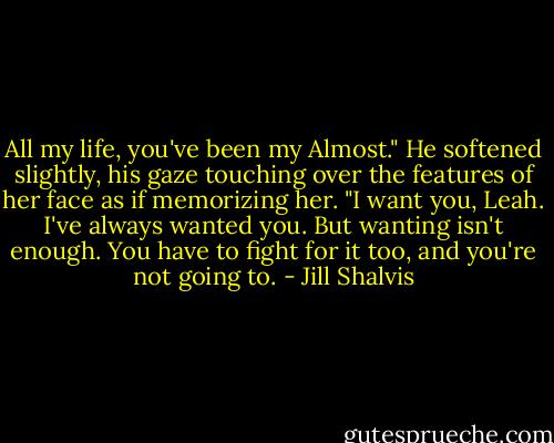 All my life, you've been my Almost." He softened slightly, his gaze touching over the features of her face as if memorizing her. "I want you, Leah. I've always wanted you. But wanting isn't enough. You have to fight for it too, and you're not going to. - Jill Shalvis