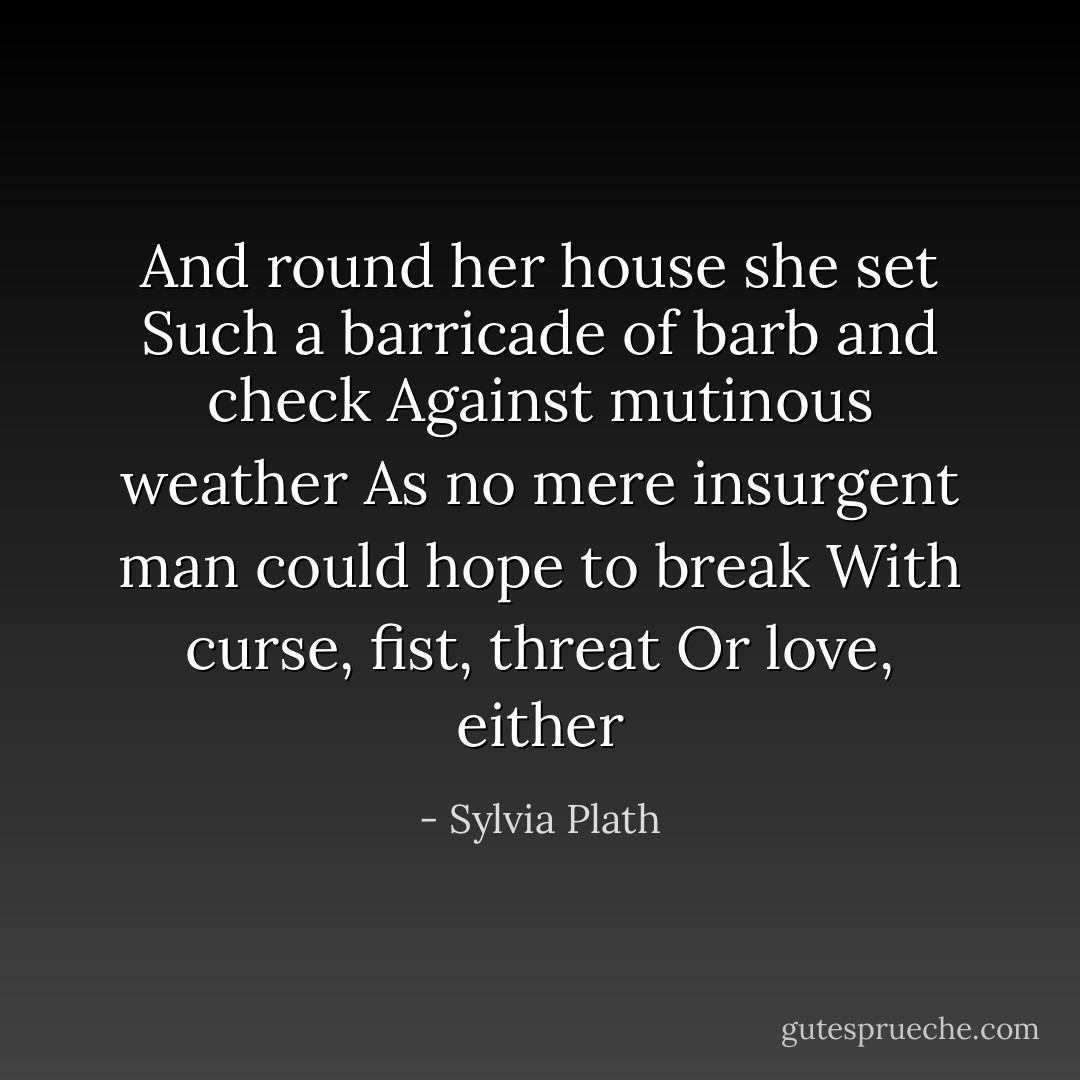 And round her house she set<br />Such a barricade of barb and check<br />Against mutinous weather<br />As no mere insurgent man could hope to break<br />With curse, fist, threat<br />Or love, either - Sylvia Plath