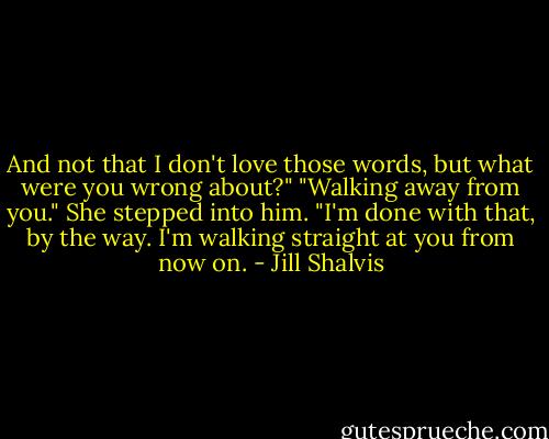 And not that I don't love those words, but what were you wrong about?"<br />"Walking away from you." She stepped into him. "I'm done with that, by the way. I'm walking straight at you from now on. - Jill Shalvis