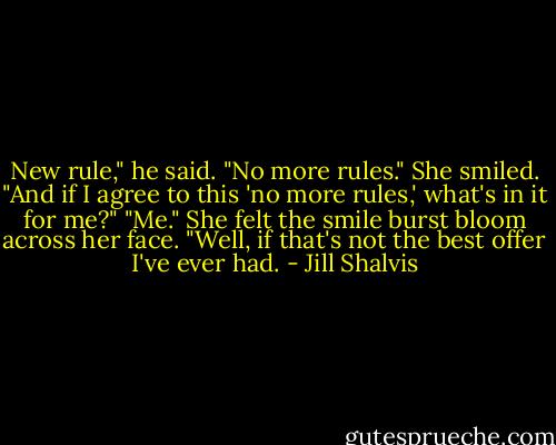 New rule," he said. "No more rules."<br />She smiled. "And if I agree to this 'no more rules,' what's in it for me?"<br />"Me."<br />She felt the smile burst bloom across her face. "Well, if that's not the best offer I've ever had. - Jill Shalvis