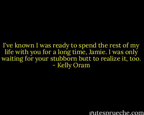 I've known I was ready to spend the rest of my life with you for a long time, Jamie. I was only waiting for your stubborn butt to realize it, too. - Kelly Oram