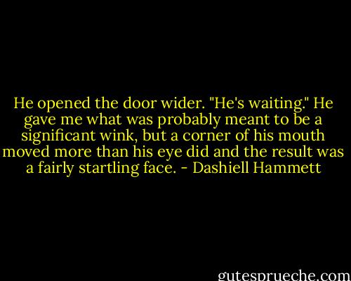He opened the door wider. "He's waiting." He gave me what was probably meant to be a significant wink, but a corner of his mouth moved more than his eye did and the result was a fairly startling face. - Dashiell Hammett