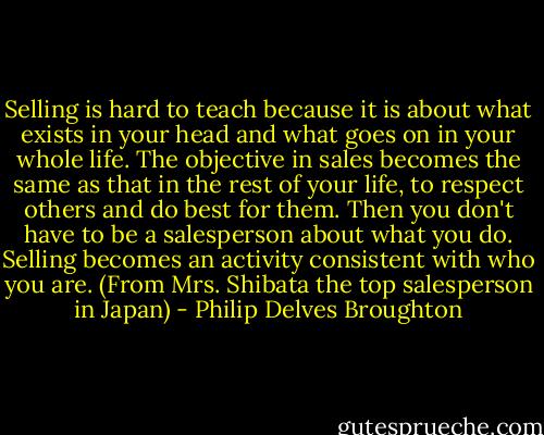 Selling is hard to teach because it is about what exists in your head and what goes on in your whole life. The objective in sales becomes the same as that in the rest of your life, to respect others and do best for them. Then you don't have to be a salesperson about what you do. Selling becomes an activity consistent with who you are. (From Mrs. Shibata the top salesperson in Japan) - Philip Delves Broughton