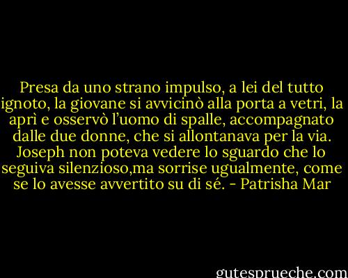Presa da uno strano impulso, a lei del tutto ignoto, la giovane si avvicinò alla porta a vetri, la aprì e osservò l’uomo di spalle, accompagnato dalle due donne, che si allontanava per la via.<br />Joseph non poteva vedere lo sguardo che lo seguiva silenzioso,ma sorrise ugualmente, come se lo avesse avvertito su di sé. - Patrisha Mar