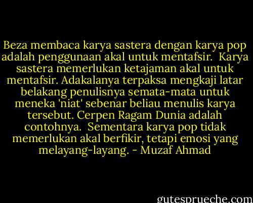 Beza membaca karya sastera dengan karya pop adalah penggunaan akal untuk mentafsir.<br /><br />Karya sastera memerlukan ketajaman akal untuk mentafsir. Adakalanya terpaksa mengkaji latar belakang penulisnya semata-mata untuk meneka 'niat' sebenar beliau menulis karya tersebut.<br />Cerpen Ragam Dunia adalah contohnya.<br /><br />Sementara karya pop tidak memerlukan akal berfikir, tetapi emosi yang melayang-layang. - Muzaf Ahmad
