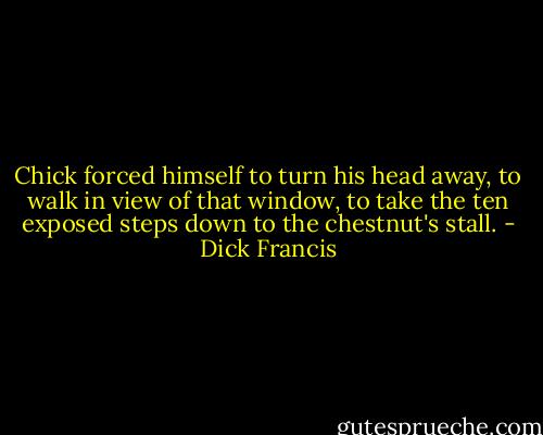 Chick forced himself to turn his head away, to walk in view of that window, to take the ten exposed steps down to the chestnut's stall. - Dick Francis
