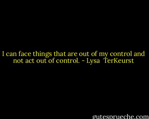 I can face things that are out of my control and not act out of control. - Lysa  TerKeurst