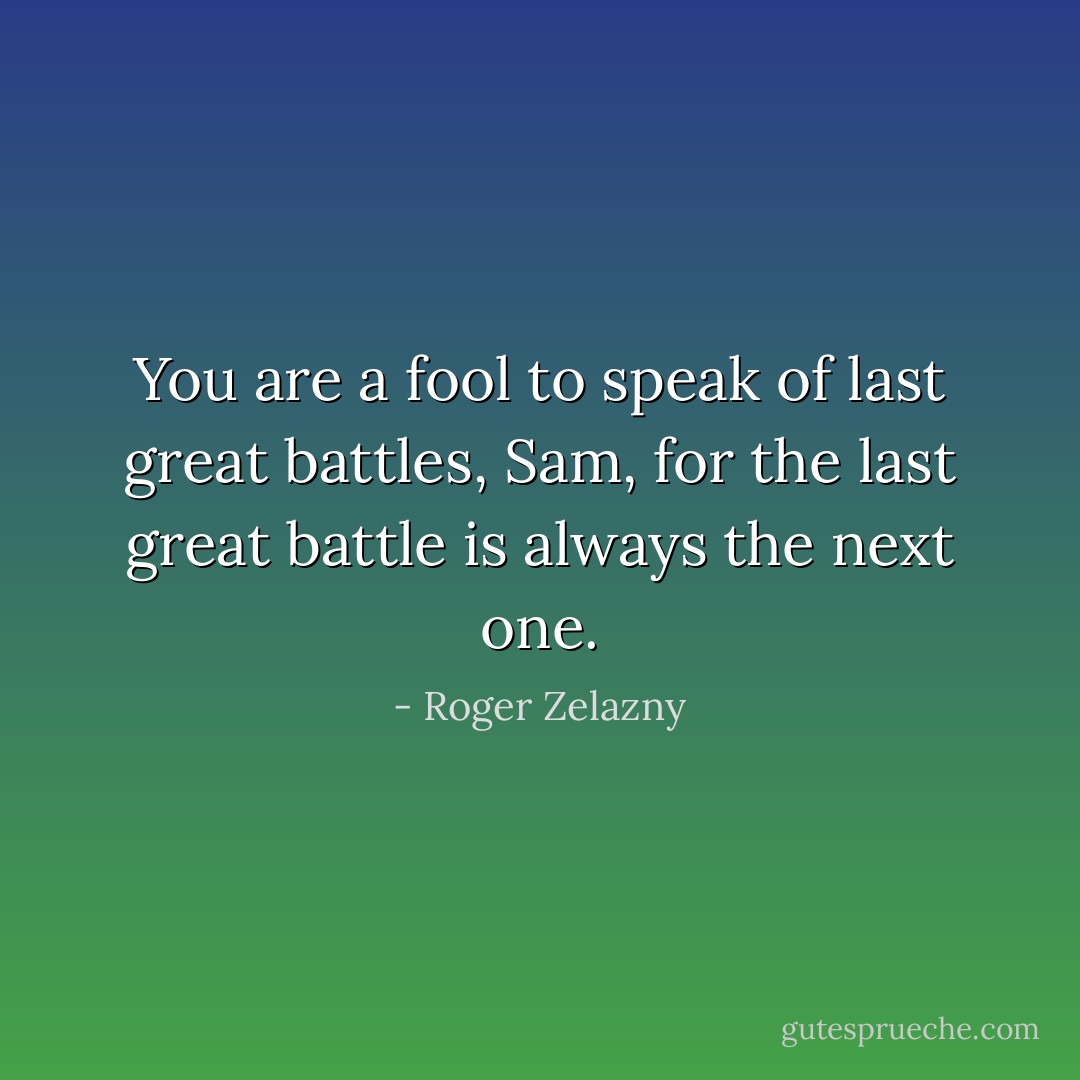 You are a fool to speak of last great battles, Sam, for the last great battle is always the next one. - Roger Zelazny
