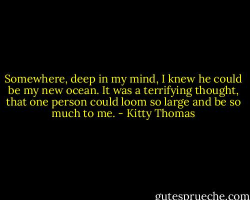 Somewhere, deep in my mind, I knew he could be my new ocean. It was a terrifying thought, that one person could loom so large and be so much to me. - Kitty Thomas