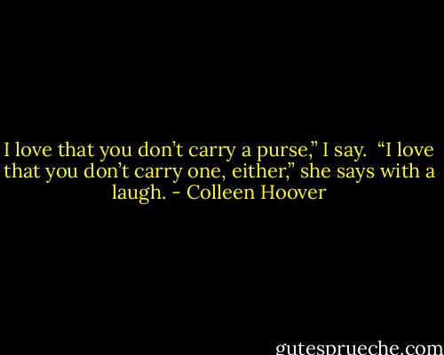 I love that you don’t carry a purse,” I say.<br /><br />“I love that you don’t carry one, either,” she says with a laugh. - Colleen Hoover