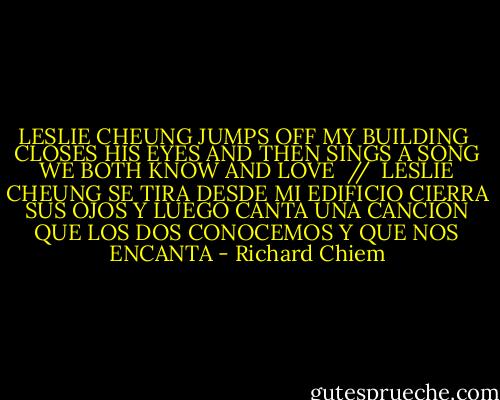 LESLIE CHEUNG JUMPS OFF MY BUILDING <br />CLOSES HIS EYES AND THEN SINGS A SONG<br />WE BOTH KNOW AND LOVE<br /><br />// <br />LESLIE CHEUNG SE TIRA DESDE MI EDIFICIO<br />CIERRA SUS OJOS Y LUEGO CANTA UNA CANCIÓN<br />QUE LOS DOS CONOCEMOS Y QUE NOS ENCANTA - Richard Chiem