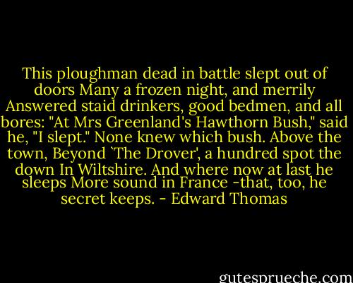 This ploughman dead in battle slept out of doors<br />Many a frozen night, and merrily<br />Answered staid drinkers, good bedmen, and all bores:<br />"At Mrs Greenland's Hawthorn Bush," said he,<br />"I slept." None knew which bush. Above the town,<br />Beyond `The Drover', a hundred spot the down<br />In Wiltshire. And where now at last he sleeps<br />More sound in France -that, too, he secret keeps. - Edward Thomas