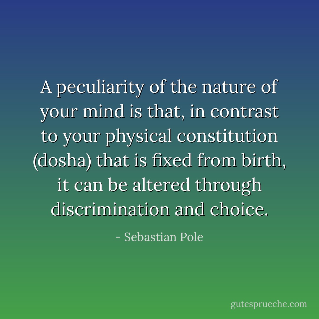 A peculiarity of the nature of your mind is that, in contrast to your physical constitution (dosha) that is fixed from birth, it can be altered through discrimination and choice. - Sebastian Pole