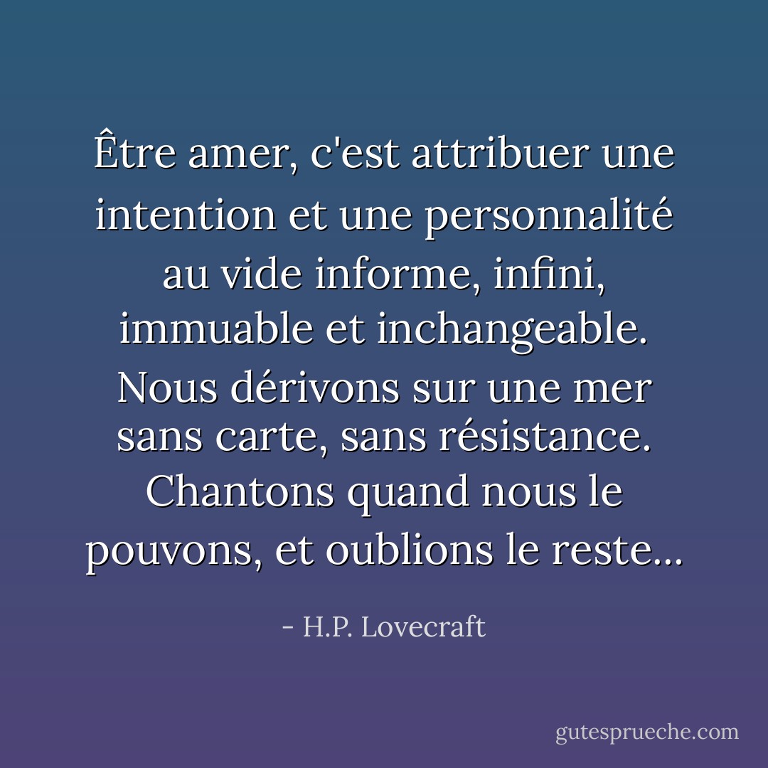 Être amer, c'est attribuer une intention et une personnalité au vide informe, infini, immuable et inchangeable. Nous dérivons sur une mer sans carte, sans résistance. Chantons quand nous le pouvons, et oublions le reste... - H.P. Lovecraft