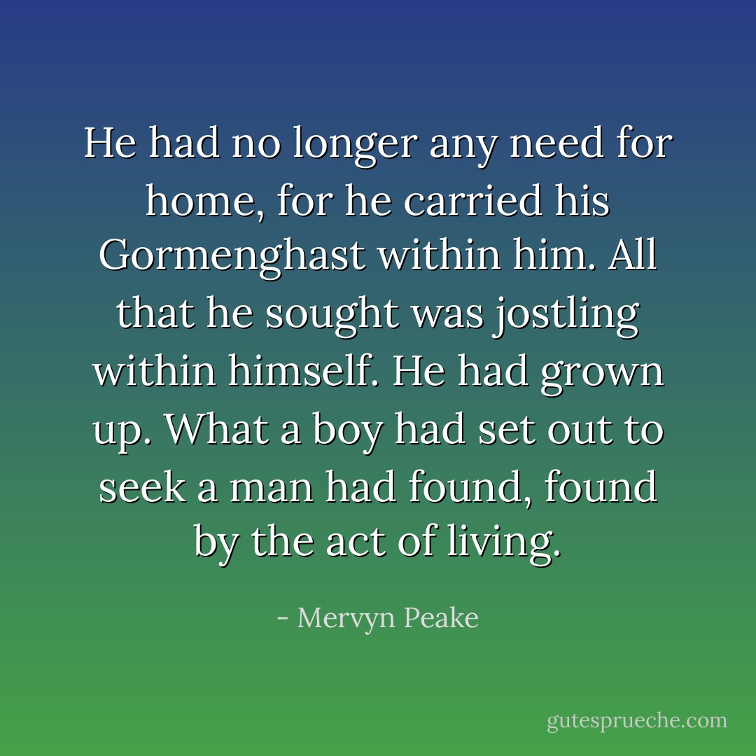He had no longer any need for home, for he carried his Gormenghast within him. All that he sought was jostling within himself. He had grown up. What a boy had set out to seek a man had found, found by the act of living. - Mervyn Peake