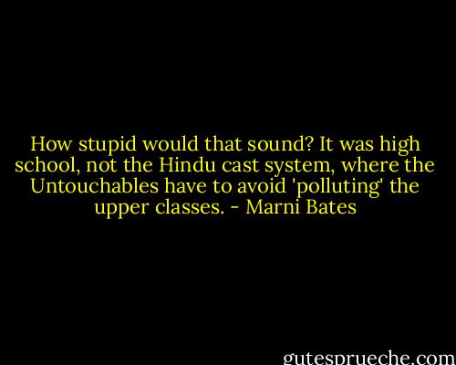 How stupid would that sound? It was high school, not the Hindu cast system, where the Untouchables have to avoid 'polluting' the upper classes. - Marni Bates