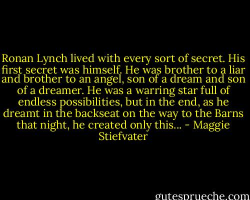 Ronan Lynch lived with every sort of secret.<br />His first secret was himself. He was brother to a liar and brother to an angel, son of a dream and son of a dreamer. He was a warring star full of endless possibilities, but in the end, as he dreamt in the backseat on the way to the Barns that night, he created only this... - Maggie Stiefvater