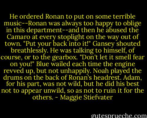 He ordered Ronan to put on some terrible music--Ronan was always too happy to oblige in this department--and then he abused the Camaro at every stoplight on the way out of town. "Put your back into it!" Gansey shouted breathlessly. He was talking to himself, of course, or to the gearbox. "Don't let it smell fear on you!" Blue wailed each time the engine revved up, but not unhappily. Noah played the drums on the back of Ronan's headrest. Adam, for his part, was not wild, but he did his best not to appear unwild, so as not to ruin it for the others. - Maggie Stiefvater