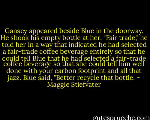 Gansey appeared beside Blue in the doorway. He shook his empty bottle at her.<br />"Fair trade," he told her in a way that indicated he had selected a fair-trade coffee beverage entirely so that he could tell Blue that he had selected a fair-trade coffee beverage so that she could tell him well done with your carbon footprint and all that jazz.<br />Blue said, "Better recycle that bottle. - Maggie Stiefvater