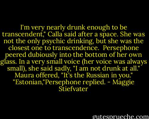 I'm very nearly drunk enough to be transcendent," Calla said after a space. She was not the only psychic drinking, but she was the closest one to transcendence. <br />Persephone peered dubiously into the bottom of her own glass. In a very small voice (her voice was always small), she said sadly, "I am not drunk at all."<br />Maura offered, "It's the Russian in you."<br />"Estonian,"Persephone replied. - Maggie Stiefvater