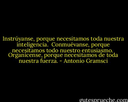 Instrúyanse, porque necesitamos toda nuestra inteligencia.<br /><br />Conmuévanse, porque necesitamos todo nuestro entusiasmo.<br /><br />Organícense, porque necesitamos de toda nuestra fuerza. - Antonio Gramsci