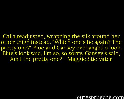 Calla readjusted, wrapping the silk around her other thigh instead. "Which one's he again? The pretty one?"<br />Blue and Gansey exchanged a look. Blue's look said, I'm so, so sorry. Gansey's said, Am I the pretty one? - Maggie Stiefvater