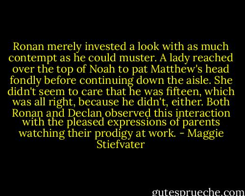Ronan merely invested a look with as much contempt as he could muster. A lady reached over the top of Noah to pat Matthew's head fondly before continuing down the aisle. She didn't seem to care that he was fifteen, which was all right, because he didn't, either. Both Ronan and Declan observed this interaction with the pleased expressions of parents watching their prodigy at work. - Maggie Stiefvater