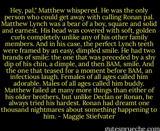 Hey, pal," Matthew whispered. He was the only person who could get away with calling Ronan pal. Matthew Lynch was a bear of a boy, square and solid and earnest. His head was covered with soft, golden curls completely unlike any of his other family members. And in his case, the perfect Lynch teeth were framed by an easy, dimpled smile. He had two brands of smile: the one that was preceded by a shy dip of his chin, a dimple, and then BAM, smile. And the one that teased for a moment before BAM, an infectious laugh. Females of all ages called him adorable. Males of all ages called him buddy. Matthew failed at many more things than either of his older brothers, but unlike Declan or Ronan, he always tried his hardest.<br />Ronan had dreamt one thousand nightmares about something happening to him. - Maggie Stiefvater