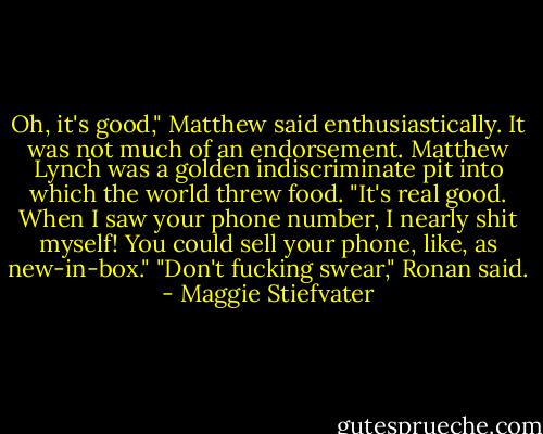 Oh, it's good," Matthew said enthusiastically. It was not much of an endorsement. Matthew Lynch was a golden indiscriminate pit into which the world threw food. "It's real good. When I saw your phone number, I nearly shit myself! You could sell your phone, like, as new-in-box."<br />"Don't fucking swear," Ronan said. - Maggie Stiefvater