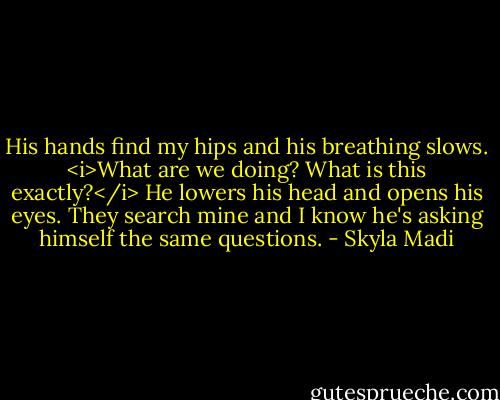 His hands find my hips and his breathing slows. <i>What are we doing? What is this exactly?</i> He lowers his head and opens his eyes. They search mine and I know he's asking himself the same questions. - Skyla Madi