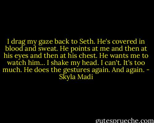 I drag my gaze back to Seth. He's covered in blood and sweat. He points at me and then at his eyes and then at his chest. He wants me to watch him... I shake my head. I can't. It's too much. He does the gestures again. And again. - Skyla Madi
