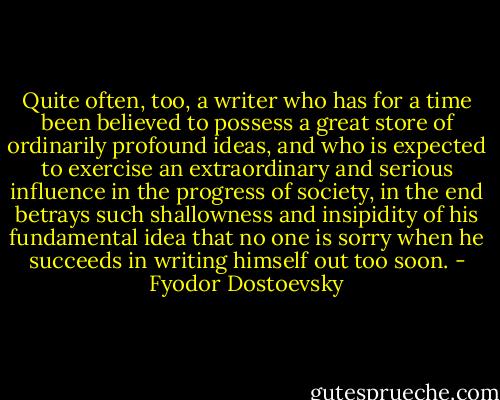 Quite often, too, a writer who has for a time been believed to possess a great store of ordinarily profound ideas, and who is expected to exercise an extraordinary and serious influence in the progress of society, in the end betrays such shallowness and insipidity of his fundamental idea that no one is sorry when he succeeds in writing himself out too soon. - Fyodor Dostoevsky