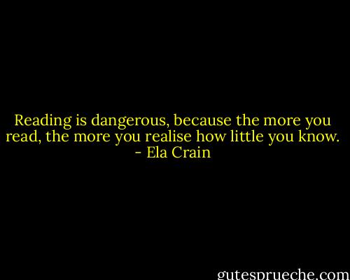 Reading is dangerous, because the more you read, the more you realise how little you know. - Ela Crain