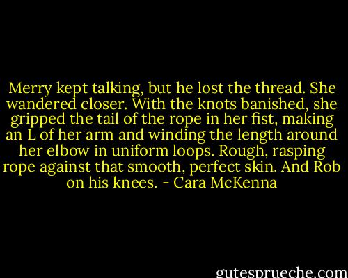 Merry kept talking, but he lost the thread. She wandered closer. With the knots banished, she gripped the tail of the rope in her fist, making an L of her arm and winding the length around her elbow in uniform loops. Rough, rasping rope against that smooth, perfect skin. And Rob on his knees. - Cara McKenna