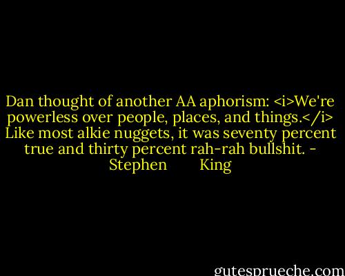 Dan thought of another AA aphorism: <i>We're powerless over people, places, and things.</i> Like most alkie nuggets, it was seventy percent true and thirty percent rah-rah bullshit. - Stephen        King