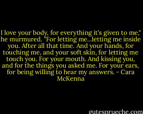 I love your body, for everything it's given to me," he murmured. "For letting me...letting me inside you. After all that time. And your hands, for touching me, and your soft skin, for letting me touch you. For your mouth. And kissing you, and for the things you asked me. For your ears, for being willing to hear my answers. - Cara McKenna