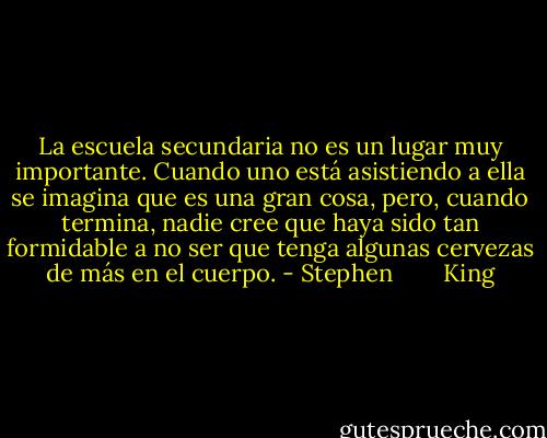 La escuela secundaria no es un lugar muy importante. Cuando uno está asistiendo a ella se imagina que es una gran cosa, pero, cuando termina, nadie cree que haya sido tan formidable a no ser que tenga algunas cervezas de más en el cuerpo. - Stephen        King