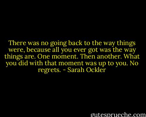 There was no going back to the way things were, because all you ever got was the way things are. One moment. Then another. What you did with that moment was up to you. No regrets. - Sarah Ockler