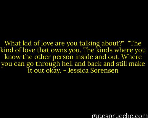 What kid of love are you talking about?"<br /><br />"The kind of love that owns you. The kinds where you know the other person inside and out. Where you can go through hell and back and still make it out okay. - Jessica Sorensen