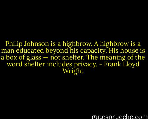 Philip Johnson is a highbrow. A highbrow is a man educated beyond his capacity. His house is a box of glass — not shelter. The meaning of the word shelter includes privacy. - Frank Lloyd Wright
