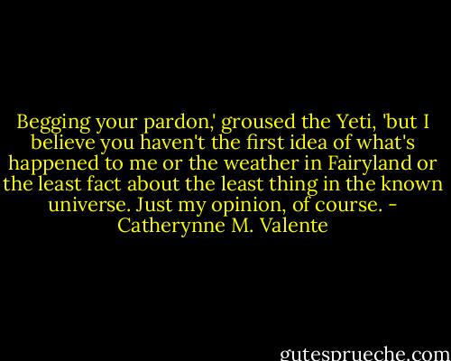 Begging your pardon,' groused the Yeti, 'but I believe you haven't the first idea of what's happened to me or the weather in Fairyland or the least fact about the least thing in the known universe. Just my opinion, of course. - Catherynne M. Valente