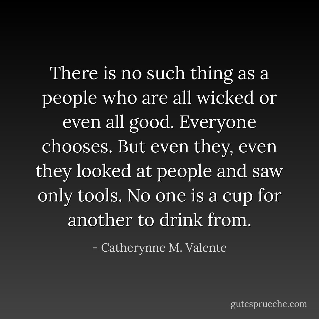 There is no such thing as a people who are all wicked or even all good. Everyone chooses. But even they, even they looked at people and saw only tools. No one is a cup for another to drink from. - Catherynne M. Valente