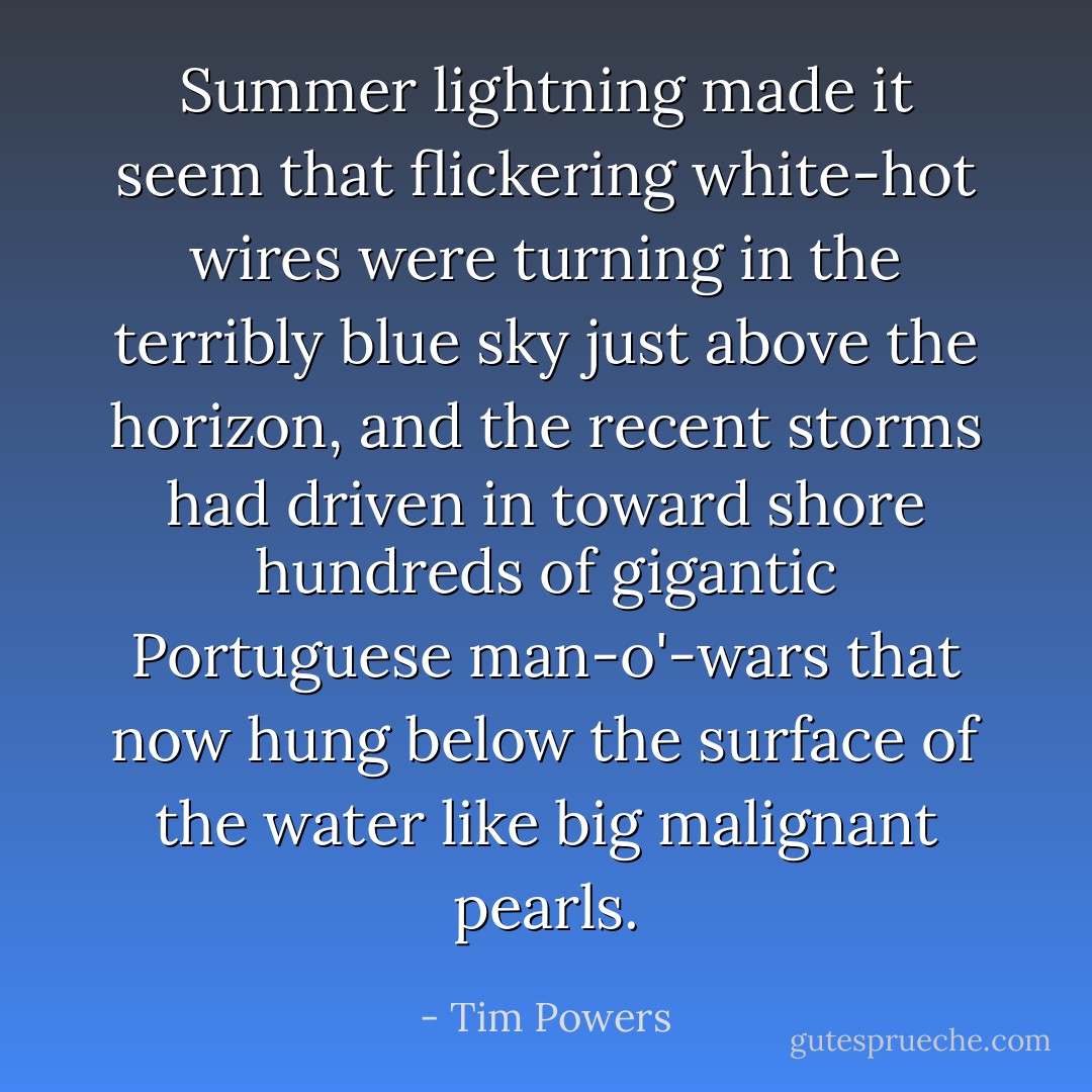 Summer lightning made it seem that flickering white-hot wires were turning in the terribly blue sky just above the horizon, and the recent storms had driven in toward shore hundreds of gigantic Portuguese man-o'-wars that now hung below the surface of the water like big malignant pearls. - Tim Powers