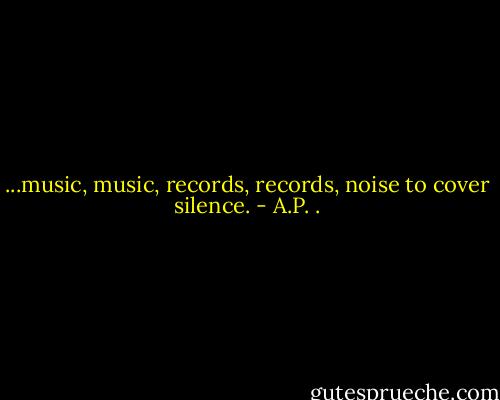 ...music, music, records, records, noise to cover silence. - A.P. .