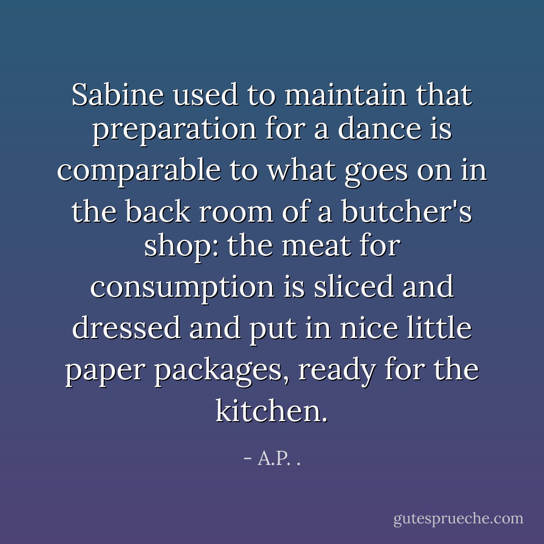 Sabine used to maintain that preparation for a dance is comparable to what goes on in the back room of a butcher's shop: the meat for consumption is sliced and dressed and put in nice little paper packages, ready for the kitchen. - A.P. .