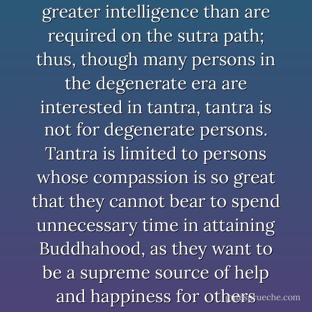 To practice tantra requires even greater compassion and greater intelligence than are required on the sutra path; thus, though many persons in the degenerate era are interested in tantra, tantra is not for degenerate persons. Tantra is limited to persons whose compassion is so great that they cannot bear to spend unnecessary time in attaining Buddhahood, as they want to be a supreme source of help and happiness for others quickly. - Dalai Lama XIV