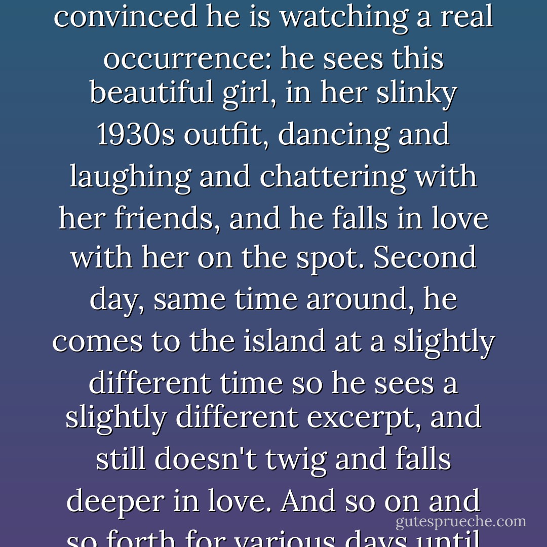 Years later I saw a film - poignantly sad, and for me unbearably so - about a scientist who had invented a kind of total sense recorder, not just video but audio and smellio and touchio and the rest, which he set to play every afternoon in a given place a given time, for as long as the mechanism lasted. The scene he projected was that of a dozen or so young couples dancing on a terrace in the same holiday house, on the same island, where the recorder itself was kept. Then this young man comes across it while it is playing and at first is convinced he is watching a real occurrence: he sees this beautiful girl, in her slinky 1930s outfit, dancing and laughing and chattering with her friends, and he falls in love with her on the spot. Second day, same time around, he comes to the island at a slightly different time so he sees a slightly different excerpt, and still doesn't twig and falls deeper in love. And so on and so forth for various days until he happens on a duplicate bit and realises something is wrong. But by then, of course, he is irretrievably hooked. So what does he do? He digs out the machine, fiddles with its insides until he has grasped its workings, and then sets it up in recording mode and records himself into the scene in a desperate last-ditch attempt to join the dancers. Which works, and there he stays: trapped there amongst them in a virtual dimension, forever young, forever re-enacting the same little loop of life, over and over. - A.P. .
