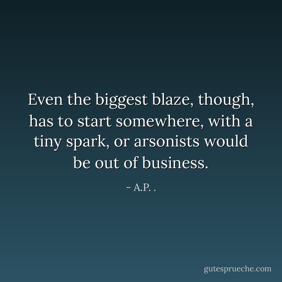 Even the biggest blaze, though, has to start somewhere, with a tiny spark, or arsonists would be out of business. - A.P. .