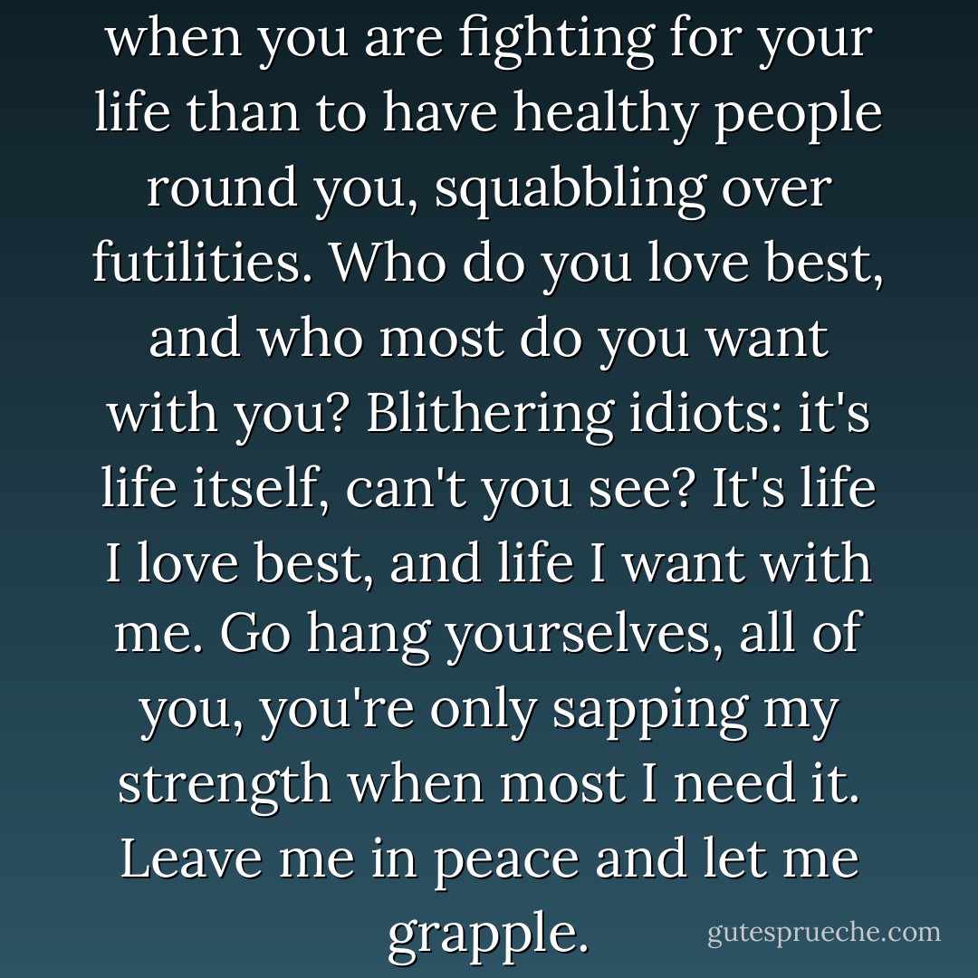 ...nothing more excruciating when you are fighting for your life than to have healthy people round you, squabbling over futilities. Who do you love best, and who most do you want with you? Blithering idiots: it's life itself, can't you see? It's life I love best, and life I want with me. Go hang yourselves, all of you, you're only sapping my strength when most I need it. Leave me in peace and let me grapple. - A.P. .