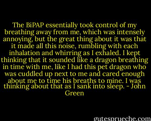The BiPAP essentially took control of my breathing away from me, which was intensely annoying, but the great thing about it was that it made all this noise, rumbling with each inhalation and whirring as I exhaled. I kept thinking that it sounded like a dragon breathing in time with me, like I had this pet dragon who was cuddled up next to me and cared enough about me to time his breaths to mine. I was thinking about that as I sank into sleep. - John Green